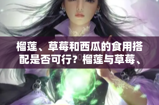 榴蓮、草莓和西瓜的食用搭配是否可行？榴蓮與草莓、榴蓮與西瓜、草莓與西瓜混搭是否可行？