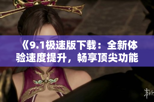 《9.1極速版下載：全新體驗(yàn)速度提升，暢享頂尖功能》