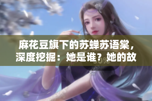 麻花豆旗下的蘇蟬蘇語棠，深度挖掘：她是誰？她的故事何在？