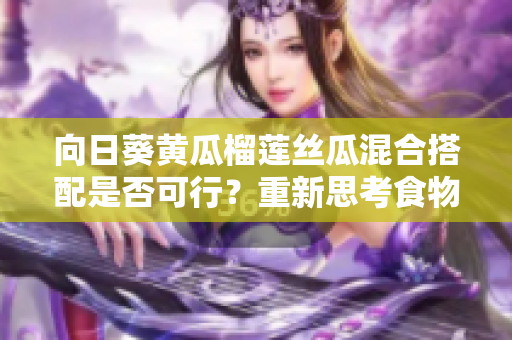 向日葵黃瓜榴蓮絲瓜混合搭配是否可行？重新思考食物組合 