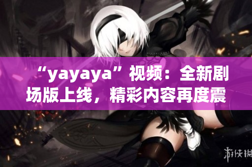 “yayaya”視頻：全新劇場版上線，精彩內(nèi)容再度震撼！