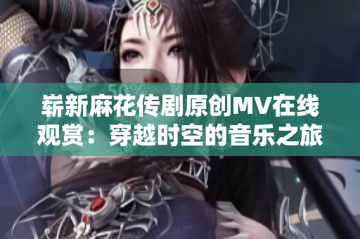 嶄新麻花傳劇原創(chuàng)MV在線觀賞：穿越時(shí)空的音樂(lè)之旅