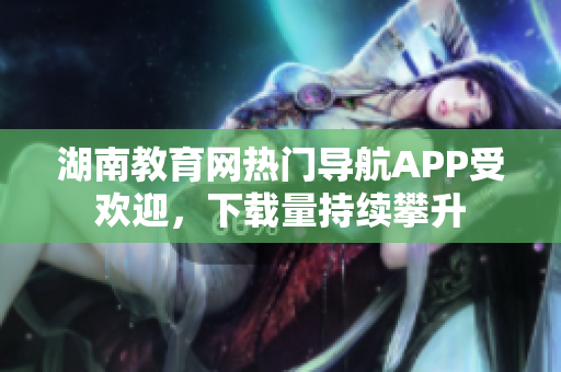 湖南教育網(wǎng)熱門(mén)導(dǎo)航APP受歡迎，下載量持續(xù)攀升