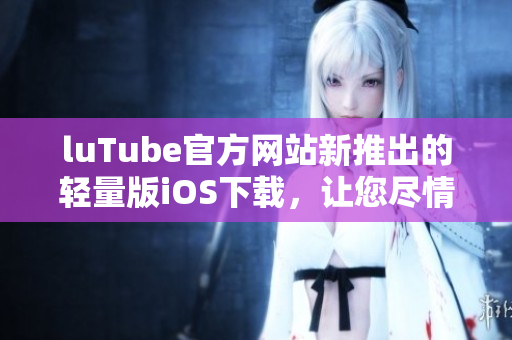 luTube官方網(wǎng)站新推出的輕量版iOS下載，讓您盡情享受視頻樂趣