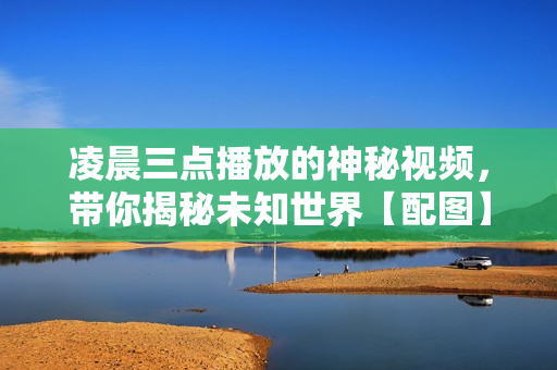 凌晨三點播放的神秘視頻，帶你揭秘未知世界【配圖】