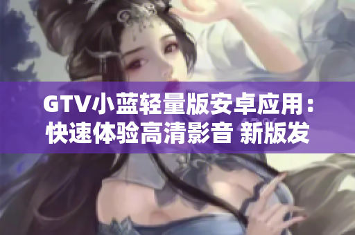 GTV小藍輕量版安卓應(yīng)用：快速體驗高清影音 新版發(fā)布