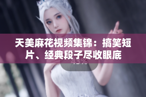 天美麻花視頻集錦：搞笑短片、經(jīng)典段子盡收眼底