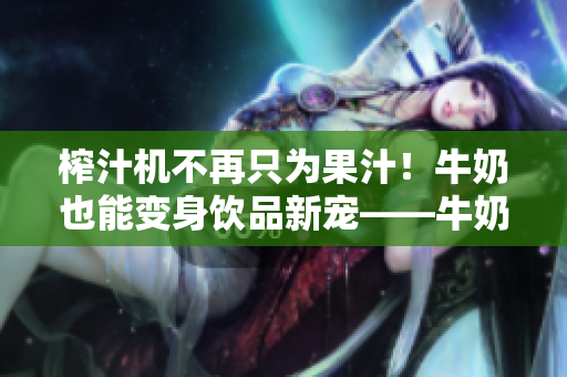 榨汁機(jī)不再只為果汁！牛奶也能變身飲品新寵——牛奶榨汁機(jī)供應(yīng)商出現(xiàn)！