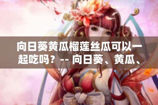 向日葵黃瓜榴蓮絲瓜可以一起吃嗎？-- 向日葵、黃瓜、榴蓮和絲瓜合適一起搭配食用嗎？