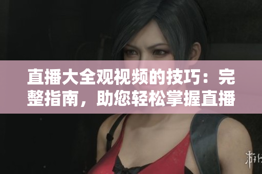 直播大全觀視頻的技巧：完整指南，助您輕松掌握直播技術(shù)
