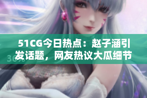 51CG今日熱點(diǎn)：趙子涵引發(fā)話題，網(wǎng)友熱議大瓜細(xì)節(jié)