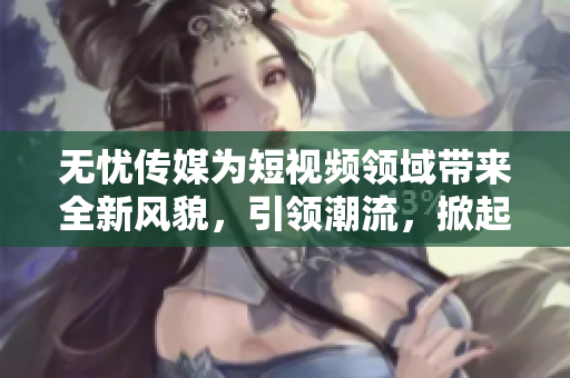無憂傳媒為短視頻領域帶來全新風貌，引領潮流，掀起熱潮