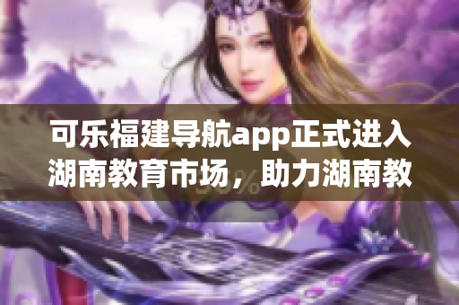 可樂福建導(dǎo)航app正式進(jìn)入湖南教育市場，助力湖南教育發(fā)展