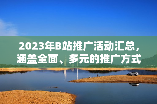 2023年B站推廣活動(dòng)匯總，涵蓋全面、多元的推廣方式