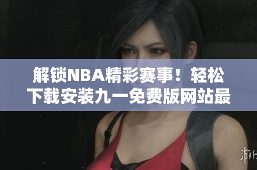 解鎖NBA精彩賽事！輕松下載安裝九一免費版網(wǎng)站最新版