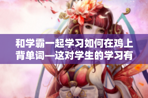 和學(xué)霸一起學(xué)習(xí)如何在雞上背單詞—這對學(xué)生的學(xué)習(xí)有何幫助？
