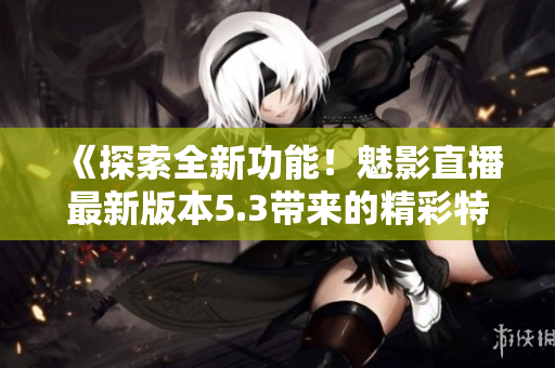 《探索全新功能！魅影直播最新版本5.3帶來的精彩特色解析》