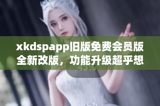 xkdspapp舊版免費(fèi)會(huì)員版全新改版，功能升級(jí)超乎想象