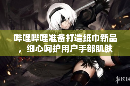 嗶哩嗶哩準(zhǔn)備打造紙巾新品，細(xì)心呵護(hù)用戶手部肌膚