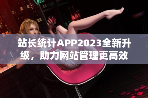 站長(zhǎng)統(tǒng)計(jì)APP2023全新升級(jí)，助力網(wǎng)站管理更高效