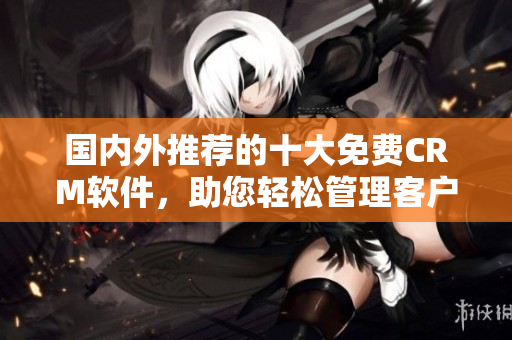 國內(nèi)外推薦的十大免費CRM軟件，助您輕松管理客戶關(guān)系