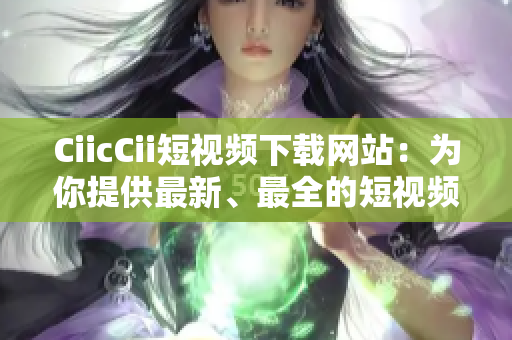 CiicCii短視頻下載網(wǎng)站：為你提供最新、最全的短視頻資源