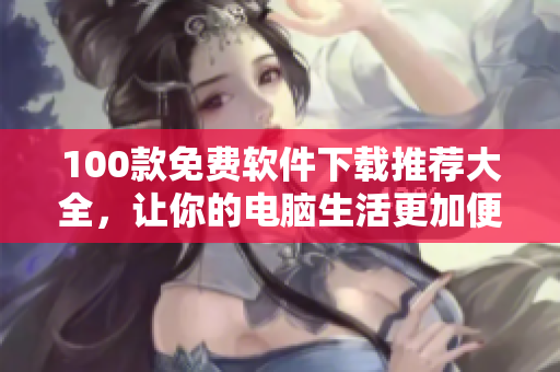 100款免費(fèi)軟件下載推薦大全，讓你的電腦生活更加便捷