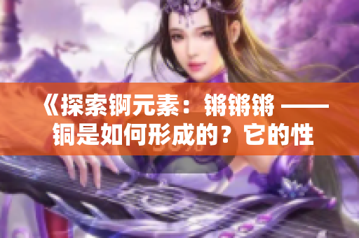 《探索錒元素：鏘鏘鏘 —— 銅是如何形成的？它的性質(zhì)和應(yīng)用有哪些？》