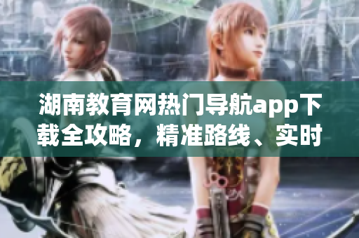 湖南教育網(wǎng)熱門導(dǎo)航app下載全攻略，精準(zhǔn)路線、實時交通等一應(yīng)俱全