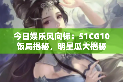 今日娛樂(lè)風(fēng)向標(biāo)：51CG10飯局揭秘，明星瓜大揭秘