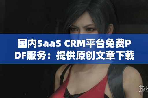 國內SaaS CRM平臺免費PDF服務：提供原創(chuàng)文章下載
