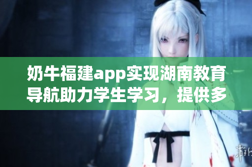 奶牛福建app實(shí)現(xiàn)湖南教育導(dǎo)航助力學(xué)生學(xué)習(xí)，提供多元化學(xué)習(xí)資源