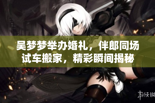 吳夢(mèng)夢(mèng)舉辦婚禮，伴郎同場試車搬家，精彩瞬間揭秘