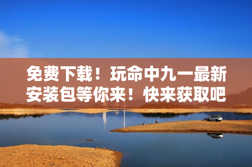 免費(fèi)下載！玩命中九一最新安裝包等你來！快來獲取吧~