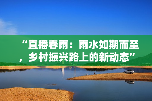 “直播春雨：雨水如期而至，鄉(xiāng)村振興路上的新動(dòng)態(tài)”