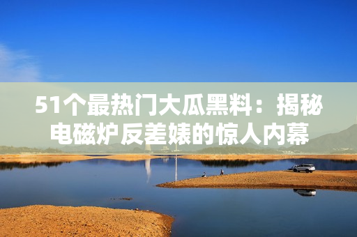 51個(gè)最熱門(mén)大瓜黑料：揭秘電磁爐反差婊的驚人內(nèi)幕