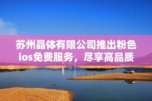 蘇州晶體有限公司推出粉色ios免費(fèi)服務(wù)，盡享高品質(zhì)晶體體驗(yàn)