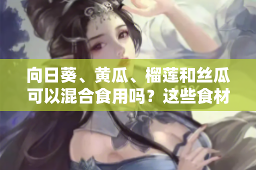 向日葵、黃瓜、榴蓮和絲瓜可以混合食用嗎？這些食材組合是否適合一起食用？