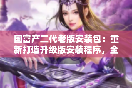 國富產(chǎn)二代老版安裝包：重新打造升級版安裝程序，全新功能和優(yōu)化體驗等你來體驗