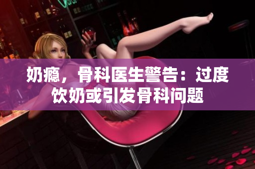 奶癮，骨科醫(yī)生警告：過度飲奶或引發(fā)骨科問題