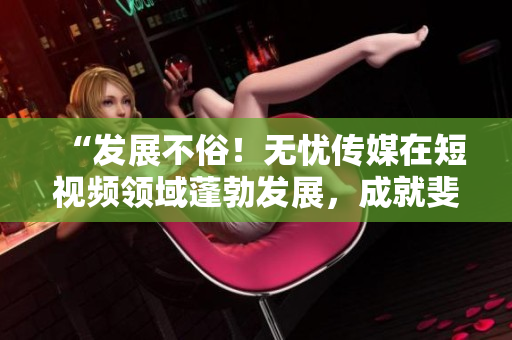 “發(fā)展不俗！無憂傳媒在短視頻領(lǐng)域蓬勃發(fā)展，成就斐然！”