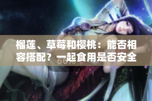 榴蓮、草莓和櫻桃：能否相容搭配？一起食用是否安全健康？