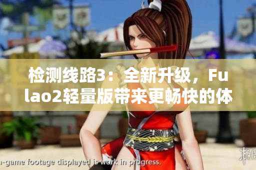 檢測(cè)線路3：全新升級(jí)，F(xiàn)ulao2輕量版帶來更暢快的體驗(yàn)