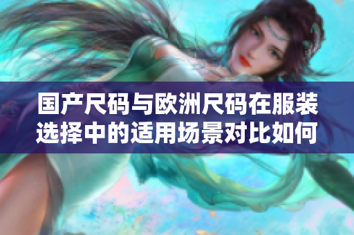 國(guó)產(chǎn)尺碼與歐洲尺碼在服裝選擇中的適用場(chǎng)景對(duì)比如何準(zhǔn)確選擇適合自己的尺碼？
