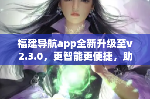 福建導(dǎo)航app全新升級至v2.3.0，更智能更便捷，助您暢游福建美景