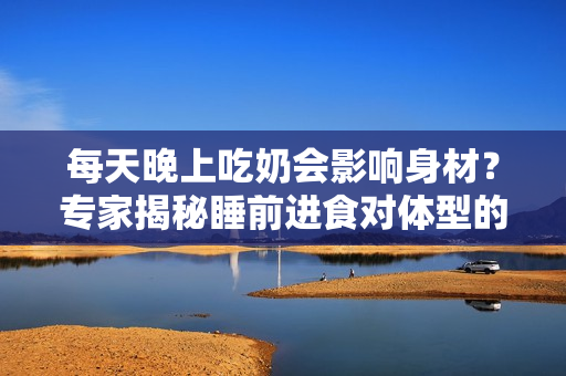每天晚上吃奶會(huì)影響身材？專家揭秘睡前進(jìn)食對體型的影響