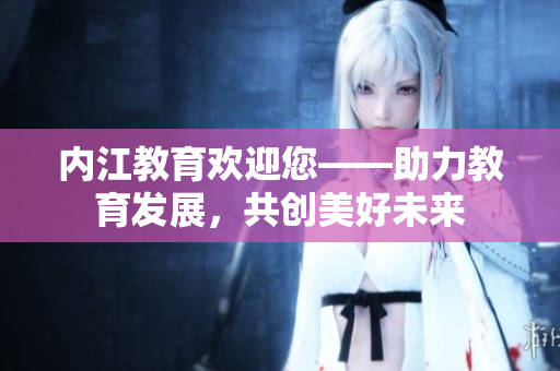 內(nèi)江教育歡迎您——助力教育發(fā)展，共創(chuàng)美好未來