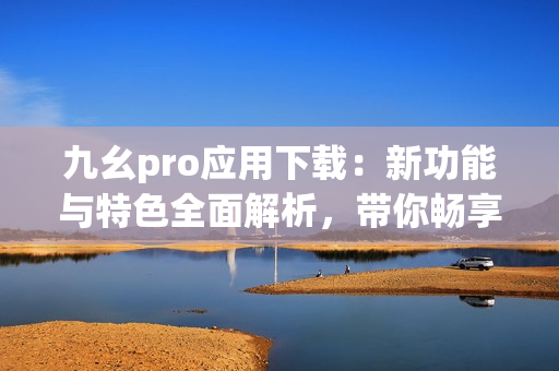 九幺pro應(yīng)用下載：新功能與特色全面解析，帶你暢享最新體驗(yàn)