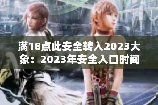 滿18點(diǎn)此安全轉(zhuǎn)入2023大象：2023年安全入口時間延至夜間18點(diǎn)，重要關(guān)注！