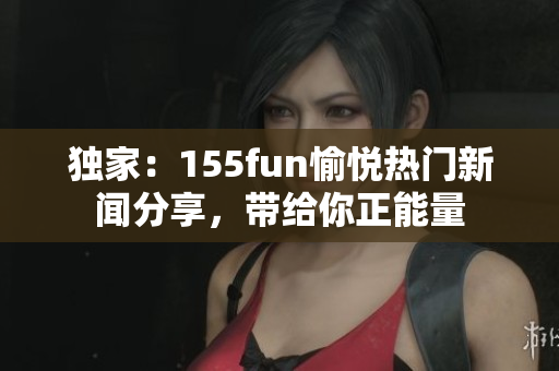 獨家：155fun愉悅熱門新聞分享，帶給你正能量
